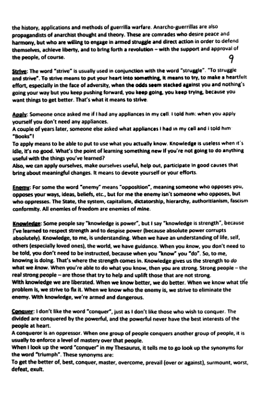 the history, applications and methods of guerrills warfare. Anarcho-guerrlls ae also ‘propagandists of anarchist thought and theory. These are comrades who desire peace and harmony, but who are wiling 10 engage in armed struggle and direct action in order (0 defend themselves, achieve lberty, and 10 bring foth a revolution - wth the support and approval of the people,of course. 9 ‘Srlvs: The word “strive” s usually used in conjunction with the word “strugge”. “To siruggle nd stive". o strive means to put your heart into something. f mesns 10 try, to make & hearteit effort, especlally in the face of adversiy, when the odds seem stacked against you and nothing s oing your way but you keep pushing forward, you keep going. you keep trying, because You want things 1o get better. That’s what it means t0 strive. ‘Aoply: Someone once asked me if | had any appllances in my cal 10ld him: when you apply Yoursef you don’t need any appliances. A couple of years Lter, someone else asked what appllances | had in my celland I 10ld hum “Books”t o apply means to be able t0 put 1o use what you actually know. Knowiedge s useless when 1’s e, s o 8ood. What’s the point oflearming something new I you’re not going 10 0o anything ‘useful with the things you’ve learned? Also, we can apply ourselves, make ourselves useful, help out, participate in §00d causes that bring about meaningful changes. t means to devote yoursell o your efforts. Enemy: For some the word “enemy” means “0pposiion”, meaning someone who 0poses YOu, ‘opposes your ways, deas, beliefs, ei., but for me the enemy Isnt someone who opposes, but Who oppresses. The State, the system, capitalism, dictatorship, herarchy, authoritanism, fascism ‘canformity. All enemies of freedom are enemies of mine. Knowiedas: Some peoplesay “knowedg s power’,bu 2y “knowledge i trengt,because oo leamed torespec strength and 0 despise power (ecause sbaolte power crTupts sbaoluel Knowledge, to me, s understanding, When we have an understanding of e, e, athers (especially loved ones), the word, we have gidance. When you know,you don’t need o be told, you don’t need to be instructed, because when you “know” you “do”. S0, to me, knowngis doing. Thr’swhere the trength comes n Knowiedge gives s the trength 10 0 ‘what we know. When you’r able to do whatyou know then you s srang,Srong people - he real srong people - are thos that ryta help and upli those tht are ot trong, With knowledge we are liberated. When we know better, we o better. When we know what tHe: problem s, we strive to fix it. When we know who the enemy is, we strive to efiminate the enermy. Wit knowledge,we’re srmed snd dangerous. Conguer: 1 don’t ke the word “conquer”, ust as | don’t ke those who wish to conguer. The divided are conquered by the powerful, and the powasful never have the best interests of the people at heart. A conqueror is an oppressor. When one group of people conquers another group of people, it is usuallyto enforce a level of mastery over that people. ‘When | look up the word “conquer” in my Thesaurus, i tells me to go look up the synonyms for the word “triumph". These synonyms are: To get the better of,best, conquer, master, overcome, prevai (over or against), surmount, worst, defeat, exutt.